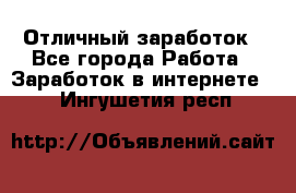 Отличный заработок - Все города Работа » Заработок в интернете   . Ингушетия респ.